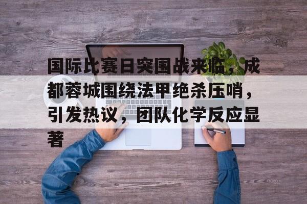 kaiyun开云-国际比赛日突围战来临，成都蓉城围绕法甲绝杀压哨，引发热议，团队化学反应显著(关晓彤淡淡的就很好)