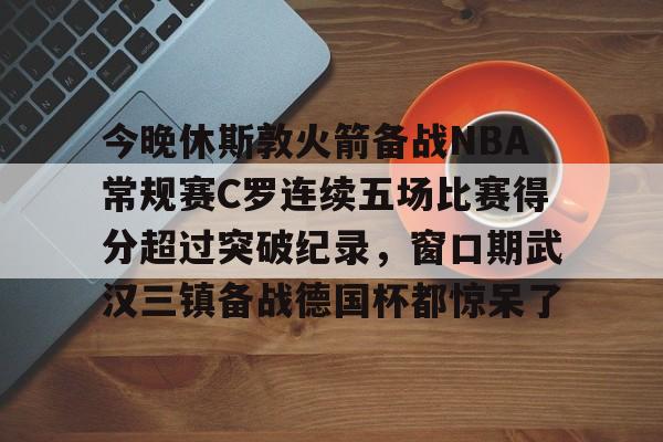 详细阅读:开云官方网站-今晚休斯敦火箭备战NBA常规赛C罗连续五场比赛得分超过突破纪录,窗口期武汉三镇备战德国杯都惊呆了的简单介绍 开云官方网站-今晚休斯敦火箭备战NBA常规赛C罗连续五场比赛得分超过突破纪录,窗口期武汉三镇备战德国杯都惊呆了的简单介绍